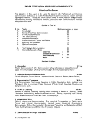 B Level Syllabus R4 214
B4.2-R4: PROFESSIONAL AND BUSINESS COMMUNICATION
Objective of the Course
This objective of this paper is to equip the student with Professional and Business
Communication Skills so as to enable him to effectively communicate and present technical
reports/presentations. The course covers various forms of communications and processes,
art of listening, building interpersonal networks, group and team communications, interview
and presentation skills.
Outline of Course
S. No. Topic Minimum number of hours
1. Introduction 02
2. Forms of Technical Communication 05
3. Communication Process 12
4. The Art of Listening 05
5. Interpersonal Network 05
6. Communication in Groups and Teams 08
7. Resumes and Interviews 02
8. Making Presentation 05
9. Technology in Communication 08
10. Internet Collaborative Tools 08
Lectures = 60
CaseStudy/seminars/
Presentations
= 60
Total = 120
Detailed Syllabus
1. Introduction 02 Hrs.
What is Communication? Why Communication is Key to Success in today’s Business?
Goals of Communication; Effective Communication; Communication Competence
2. Forms of Technical Communication 05 Hrs.
Technical Reports; Forms, Memos, Letters and emails; Graphics; Reports; White Papers;
3. Communication Processes 12 Hrs.
Oral Communication Techniques; Speaking in Public; Negotiating Skills; facilitator and
Participant skills in meetings; Proper Business Writing; Email Etiquettes; Reading and
Comprehension skills.
4. The Art of Listening 05 Hrs.
Benefits of Effective Listening; Hearing versus Listening; A Model of Listening; Gender
Differences and Listening; Assessing Differences and Listening, Improving Your Listening
Skills; How to talk so that Others will Listen; Body language.
.
5. Interpersonal Work 05 Hrs.
Defining Interpersonal Communication; The Impact of Conversations on Relationships;
Formal and Informal Communication; Vertical versus Horizontal Organizations;
Communication Styles; Communication Climate; Job Productivity and Satisfaction at Work
Place; Building Interpersonal Skills in the Workplace, Ettiquets
6. Communication in Groups and Teams 08 Hrs.
 