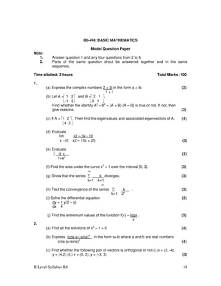 B Level Syllabus R4 18
B0–R4: BASIC MATHEMATICS
Model Question Paper
Note:
1. Answer question 1 and any four questions from 2 to 6.
2. Parts of the same question shoul be answered together and in the same
sequence.
Time allotted: 3 hours Total Marks :100
1.
(a) Express the complex numbers 2 + 3i in the form a + ib. (2)
1 + i
(b) Let A = 1 2 and B = 2 1 .
-1 3 0 1 
Find whether the identity A2
– B2
= (A + B) (A – B) is true or not. If not, then
give reasons. (3)
(c) If A = 1 2  . Then find the eigenvalues and associated eigenvectors of A. (4)
4 3 
(d) Evaluate
lim x2 – 3x - 10
x →5 x2 – 10x + 25. (3)
(e) Evaluate
∫ d x (2)
1+ex
(f) Find the area under the curve x2
+ 1 over the interval [0, 3]. (3)
∞
(g) Show that the series ∑ k diverges. (3)
k=1 k+1
∞
(h) Test the convergence of the series ∑ k . (3)
k=1 2k
(i) Solve the differential equation (2)
dy = 1 y(2 – y)
dx 4
(j) Find the entremum values of the function f(x) = logx . (3)
x
2.
(a) Find all the solutions of x3
– 1 = 0 (4)
(b) Express (cos φ-i sinφ)3
in the form a+ib where a and b are real numbers
(cos φ+isinφ)5
(4)
(c) Find whether the following pair of vectors is orthogonal or not (i.)x = (2, -4),
y = (4,2) (ii.) x = (0, 2), y = (-3, 3) (3)
 