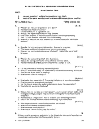 B Level Syllabus R4 216
B4.2-R4: PROFESSIONAL AND BUSINESS COMMUNICATION
Model Question Paper
NOTE:
1. Answer question 1 and any four questions from 2 to 7.
2. parts of the same question must be answered in sequence and together.
TOTAL TIME: 3 Hours TOTAL MARKS: 100
1. (7 x 4)
a) What are pre-interview preparations to be done?
b) How to create effective resumes?
c) Enumerate features of a good web site.
d) Bring out the importance of ON-Line Help systems.
e) Give salient etiquette of electronic communication – emailing and chatting
f) Web 2.0 Tools and their relevance in social networking.
g) How has PC become the most powerful tool of communication for the modern
business?
2. (8+5+5)
a) Describe the various communication styles. Illustrate by examples.
b) What steps would you follow to improve your communication?
c) How can you communicate clearly and effectively? Highlight the use of body
language.
3. (8+5+5)
a) What are the basic writing skills? Give illustrations.
b) Discuss the basic guidelines for writing effective business letters.
c) How to write reports and structure memos? Write a sample of each.
4. (5+5+4+4)
a) List the guidelines for improving the listening skills?
b) Bring out reasons as to why it is important to practice effective listening techniques.
c) What are the do’s  don’ts of listening?
d) How to make others to listen you?
5. (5+5+4+4)
a) How to plan for a presentation? Enumerate the features of a good presentation.
b) How to organize a persuasive presentation?
c) List the steps to analyze the audience before and during the presentation?
d) How to handle questions effectively?
6. (8+5+5)
a) Discuss how one can be a good team player? Assume you are a team leader, what
strategies would you adopt to help your team work together more effectively and
efficiently?
b) How to conduct a negotiation? How to establish your terms of agreement?
c) Discuss the essence of communication technology in your workplace.
7. (5+5+4+4)
a) What steps to follow to create first impressions and impact?
b) How to understand the supervisor Styles?
c) How to manage physical culture?
d) How to avoid clashes during group discussion?
8. 18
Write an email to a customer apologizing for the delay in the shipment of a product and
requesting an additional period of two weeks for delivery.
 