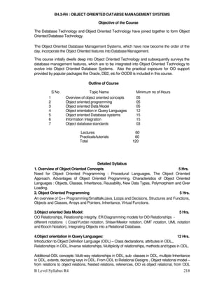 B Level Syllabus R4 218
B4.3-R4 : OBJECT ORIENTED DATABSE MANAGEMENT SYSTEMS
Objective of the Course
The Database Technology and Object Oriented Technology have joined together to form Object
Oriented Database Technology.
The Object Oriented Database Management Systems, which have now become the order of the
day, incorporate the Object Oriented features into Database Management.
This course initially dwells deep into Object Oriented Technology and subsequently surveys the
database management features, which are to be integrated into Object Oriented Technology to
evolve into Object Oriented Database Systems. Also the practical exposure for OO support
provided by popular packages like Oracle, DB2, etc for OODB is included in this course.
Outline of Course
S No Topic Name Minimum no of Hours
1 Overview of object oriented concepts 05
2 Object oriented programming 05
3 Object oriented Data Model 05
4 Object orientation in Query Languages 12
5 Object oriented Database systems 15
6 Information Integration 15
7 Object database standards 03
Lectures 60
Practicals/tutorials 60
Total 120
Detailed Syllabus
1. Overview of Object Oriented Concepts 5 Hrs.
Need for Object Oriented Programming : Procedural Languages, The Object Oriented
Approach, Advantages of Object Oriented Programming. Characteristics of Object Oriented
Languages : Objects, Classes, Inheritance, Reusability, New Data Types, Polymorphism and Over
Loading.
2. Object Oriented Programming 5 Hrs.
An overview of C++ Programming/Smalltalk/Java, Loops and Decisions, Structures and Functions,
Objects and Classes, Arrays and Pointers, Inheritance, Virtual Functions.
3.Object oriented Data Model: 5 Hrs.
OO Relationships, Relationship integrity, ER Diagramming models for OO Relationships -
different notations ( Coad/Yurdan notation, Shlaer/Meelor notation, OMT notation, UML notation
and Booch Notation), Integrating Objects into a Relational Database.
4.Object orientation in Query Languages: 12 Hrs.
Introduction to Object Definition Language (ODL) – Class declarations, attributes in ODL,,
Relationships in ODL, Inverse relationships, Multiplicity of relationships, methods and types in ODL.
Additional ODL concepts: Multi-way relationships in ODL, sub- classes in ODL, multiple Inheritance
in ODL, extents, declaring keys in ODL. From ODL to Relational Designs , Object relational model –
from relations to object relations, Nested relations, references, OO vs object relational, from ODL
 