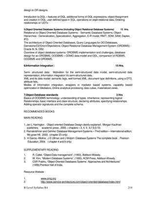 B Level Syllabus R4 219
design to OR designs.
Introduction to OQL – features of OQL, additional forms of OQL expressions, object Assignment
and creation in OQL, user defined types in SQL, operations on objet-relational data, Ordering
relationships on UDTs
5.Object Oriented Database Systems (including Object Relational Database Systems) 15 Hrs.
Relational vs Object Oriented Database Systems : Semantic Database Systems, Object
Hierarchies - Generalization, Specialization, Aggregation, E-R model, RM/T, SDM, SAM, Daplex,
IFO.
The architecture of Object Oriented Databases, Query Languages for OO Databases,
Gemstone/O2/Orion/Objectstone, Object Relational Database Management System (ORDBMS) -
Oracle 8i, 9i, DB2.
Overview of object database systems: ORDBMS implementation and challenges, database
design for an ORDBMS, OODBMS – ODMG data model and ODL, comparison of RDBMS,
OODBMS and ORDBMS.
6.Information Integration : 15 Hrs.
Semi- structured data: Motivation for the semi-structured data model, semi-structured data
representation, Information integration Vs semi-structured data.
XML and its data model: semantic tags, well formed XML, document type definitions, using a DTD,
attribute lists.
Modes of Information integration, wrappers in mediator based systems, capability based
optimization in Mediators, Online analytical processing, data cubes, materialized views .
7.Object Database standards 3 Hrs
Basics of OODBMS terminology, understanding of types, inheritance, representing logical
Relationships, basic interface and class structure, declaring attributes, specifying relationships,
Adding operator signatures and the complete schema.
RECOMMENDED BOOKS
MAIN READING
1. Jan L Harrington : Object oriented Database Design clearly explained , Morgan Kaufman
publishers, academic press , 2000. ( chapters – 3, 4, 5 , 6,7,8,9,10)
2. Ramakrishnan and Gehrke: Database Management Systems – Third edition – International edition,
Mc-graw Hill, 2003. (chapter 23 only)
3. H Garcia –Molina , J D Ullman and J Widom: Database Systems The complete book , Pearson
Education, 2004. ( chapter 4 and 9 only)
SUPPLEMENTARY READING
1. R. Cattel, “Object Data management”, (1993), Addison-Wesely.
2. W. Kim, “Modern Database Systems”, (1995), ACM Press, Addison-Wesely.
3. CSR Prabhu, “Object Oriented Databases Systems : Approaches and Architectures”
(1999),Prentice Hall of India.
Resource Website :
1. www.omg.org
2. http://www.service-architecture.com/object-oriented-database/index.html
 