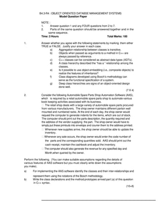 B Level Syllabus R4 220
B4.3-R4 : OBJECT ORIENTED DATABSE MANAGEMENT SYSTEMS
Model Question Paper
NOTE :
1. Answer question 1 and any FOUR questions from 2 to 7.
2. Parts of the same question should be answered together and in the
same sequence.
Time: 3 Hours Total Marks: 100
1. Answer whether you agree with the following statements by marking them either
TRUE or FALSE. Justify your answer in each case.
a) Aggregation relationship between classes is transitive.
b) Objects when passed as arguments to a method in C++ are
always passed by reference.
c) C++ classes can be considered as abstract data types (ADTs).
d) A class hierarchy described the “has a “ relationship among the
classes.
e) Is it possible to use object embedding (i.e., composite objects) to
realize the features of inheritance?
f) Class diagrams developed using Booch’s methodology can
serve as the functional specification of a system.
g) Deep class hierarchies are signs of an object-oriented design
done well.
(7 X 4)
2. Consider the following Automobile Spare Parts Shop Automation Software (AAS),
which is required by a retail automobile spare parts shop to automate various
book keeping activities associated with its business.
 The retail shop deals with a large variety of automobile spare parts procured
from various manufacturers. The shop owner maintains different partsin wall
mounted and numbered racks. At the end of each day, the shop owner would
request the computer to generate indents for the items, which are out of stock.
The computer should print out the parts description, the quantity required and
the address of the vendor supplying the part. The shop owner would have to
simply put these printouts into envelops and courier them to the address printed.
 Whenever new supplies arrive, the shop owner should be able to update the
inventory.
 Whenever any sale occurs, the shop owner would enter the code number of
the parts and the corresponding quantities sold. AAS should print out the
cash receipt, maintain the cashbook and adjust the inventory.
 The computer should also generate the revenue for any specified day and
Month,when queried by the owner.
Perform the following. (You can make suitable assumptions regarding the details of
various features of AAS software but you must clearly write down the assumptions
you make).
a) For implementing the AAS software identify the classes and their inter-relationships and
represent them using the notations of the Booch methodology.
b) Write the class declarations and the method prototypes arrived part (a) of this question
in C++ syntax.
(10+8)
 
