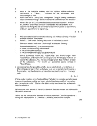B Level Syllabus R4 221
3.
a) What is the difference between static and dynamic service invocation
mechanisms in CORBA? Comments on the advantages and
disadvantages of each.
b) What is the role of OMG (Object Management Group) in forming standards in
object-oriented technology? What are some of its contributions in this direction?
c) What is the role of IDL in CORBA-based application development? Write an
IDL interface for a simple calendar, which can set the date and time of an
appointment, change the date and time of an appointment, delete an appointment,
and query appointments for a given day.
(6 + 6 + 6)
4.
a) What is the difference b/w method overloading and method overriding ? Give an
example to explain your answer.
b) Write C++ code for the following description of the class/subclasses :
Define an abstract base class “GeomShape” that has the following:
¨ Data members for the (x,y) co-ordinate position.
¨ A constructor for initializing GeomShapes
¨ A virtual method MoveShape()
¨ A virtual method PrintShape() to output an object
Derive subclasses “GeomLine”, “GeomCricle” and “GeomTriangle”, from
“GeomShape”, and implement “MoveShape()” and “PrintShape()” methods for
each of the subclasses. You may assume appropriate data-members for each
of the subclasses. You should use appropriate access controls in
“GeomShape”.
c) Make appropriate changes/additions to the above code to create several shapes of
different types and to print them so that your code can be compiled and runusing a
C++ compiler. Identify abstraction, encapsulations and polymorphism from your
code.
(6 + 8 + 4)
5. What are the limitations of the Relational Model ? What is the motivation and advantages
for semantic database models and object oriented database models in comparison
with the relational model ? What are the object / entry type hierarchies and explain
their characteristics. (18)
6.What are the main features of the various semantic database models and their relative
comparison of features ? (18)
7.What are the comparative features of various prominent OODBMS products ?
Distinguish the capabilities of OODBMS  ORDBMS products with examples.
(18)
 