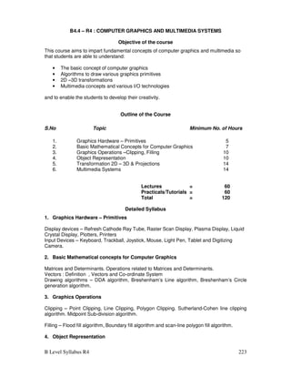 B Level Syllabus R4 223
B4.4 – R4 : COMPUTER GRAPHICS AND MULTIMEDIA SYSTEMS
Objective of the course
This course aims to impart fundamental concepts of computer graphics and multimedia so
that students are able to understand:
• The basic concept of computer graphics
• Algorithms to draw various graphics primitives
• 2D –3D transformations
• Multimedia concepts and various I/O technologies
and to enable the students to develop their creativity.
Outline of the Course
S.No Topic Minimum No. of Hours
1. Graphics Hardware – Primitives 5
2. Basic Mathematical Concepts for Computer Graphics 7
3. Graphics Operations –Clipping, Filling 10
4. Object Representation 10
5. Transformation 2D – 3D  Projections 14
6. Multimedia Systems 14
Lectures = 60
Practicals/Tutorials = 60
Total = 120
Detailed Syllabus
1. Graphics Hardware – Primitives
Display devices – Refresh Cathode Ray Tube, Raster Scan Display, Plasma Display, Liquid
Crystal Display, Plotters, Printers
Input Devices – Keyboard, Trackball, Joystick, Mouse, Light Pen, Tablet and Digitizing
Camera.
2. Basic Mathematical concepts for Computer Graphics
Matrices and Determinants. Operations related to Matrices and Determinants.
Vectors : Definition , Vectors and Co-ordinate System
Drawing algorithms – DDA algorithm, Breshenham’s Line algorithm, Breshenham’s Circle
generation algorithm.
3. Graphics Operations
Clipping – Point Clipping, Line Clipping, Polygon Clipping. Sutherland-Cohen line clipping
algorithm. Midpoint Sub-division algorithm.
Filling – Flood fill algorithm, Boundary fill algorithm and scan-line polygon fill algorithm.
4. Object Representation
 