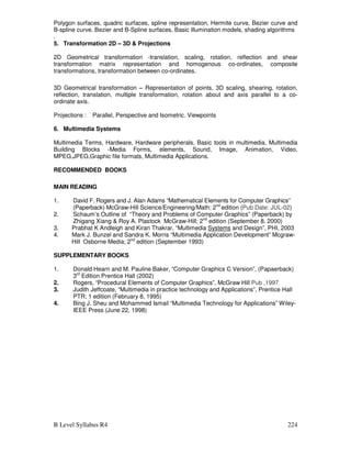 B Level Syllabus R4 224
Polygon surfaces, quadric surfaces, spline representation, Hermite curve, Bezier curve and
B-spline curve. Bezier and B-Spline surfaces. Basic illumination models, shading algorithms
.
5. Transformation 2D – 3D  Projections
2D Geometrical transformation -translation, scaling, rotation, reflection and shear
transformation matrix representation and homogenous co-ordinates, composite
transformations, transformation between co-ordinates.
3D Geometrical transformation – Representation of points, 3D scaling, shearing, rotation,
reflection, translation, multiple transformation, rotation about and axis parallel to a co-
ordinate axis.
Projections : Parallel, Perspective and Isometric. Viewpoints
6. Multimedia Systems
Multimedia Terms, Hardware, Hardware peripherals, Basic tools in multimedia, Multimedia
Building Blocks -Media Forms, elements, Sound, Image, Animation, Video,
MPEG,JPEG,Graphic file formats, Multimedia Applications.
RECOMMENDED BOOKS
MAIN READING
1. David F. Rogers and J. Alan Adams “Mathematical Elements for Computer Graphics”
(Paperback) McGraw-Hill Science/Engineering/Math; 2nd
edition (Pub Date: JUL-02)
2. Schaum’s Outline of “Theory and Problems of Computer Graphics” (Paperback) by
Zhigang Xiang  Roy A. Plastock McGraw-Hill; 2nd
edition (September 8, 2000)
3. Prabhat K Andleigh and Kiran Thakrar, “Multimedia Systems and Design”, PHI, 2003
4. Mark J. Bunzel and Sandra K. Morris “Multimedia Application Development” Mcgraw-
Hill Osborne Media; 2nd
edition (September 1993)
SUPPLEMENTARY BOOKS
1. Donald Hearn and M. Pauline Baker, “Computer Graphics C Version”, (Papaerback)
3rd
Edition Prentice Hall (2002)
2. Rogers, “Procedural Elements of Computer Graphics”, McGraw Hill Pub ,1997
3. Judith Jeffcoate, “Multimedia in practice technology and Applications”, Prentice Hall
PTR; 1 edition (February 8, 1995)
4. Bing J. Sheu and Mohammed Ismail “Multimedia Technology for Applications” Wiley-
IEEE Press (June 22, 1998)
 