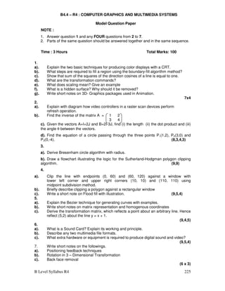 B Level Syllabus R4 225
B4.4 – R4 : COMPUTER GRAPHICS AND MULTIMEDIA SYSTEMS
Model Question Paper
NOTE :
1. Answer question 1 and any FOUR questions from 2 to 7.
2. Parts of the same question should be answered together and in the same sequence.
Time : 3 Hours Total Marks: 100
1.
a). Explain the two basic techniques for producing color displays with a CRT.
b). What steps are required to fill a region using the boundary-fill algorithm method?
c). Show that sum of the squares of the direction cosines of a line is equal to one.
d). What are the transformation commands?
e). What does scaling mean? Give an example
f). What is a hidden surface? Why should it be removed?
g). Write short notes on 3D- Graphics packages used in Animation.
7x4
2.
a). Explain with diagram how video controllers in a raster scan devices perform
refresh operation.
b). Find the inverse of the matrix A = 1 2
3 4
c). Given the vectors A=I+2J and B=2I-3J, find (i) the length (ii) the dot product and (iii)
the angle θ between the vectors.
d). Find the equation of a circle passing through the three points P1(1,2), P2(3,0) and
P3(0,-4). (8,3,4,3)
3.
a). Derive Bresenham circle algorithm with radius.
b). Draw a flowchart illustrating the logic for the Sutherland-Hodgman polygon clipping
algorithm. (9,9)
4.
a). Clip the line with endpoints (0, 60) and (60, 120) against a window with
lower left corner and upper right corners (10, 10) and (110, 110) using
midpoint subdivision method.
b). Briefly describe clipping a polygon against a rectangular window
c). Write a short note on Flood fill with illustration. (9,5,4)
5.
a). Explain the Bezier technique for generating curves with examples.
b). Write short notes on matrix representation and homogenous coordinates
c). Derive the transformation matrix, which reflects a point about an arbitrary line. Hence
reflect (5,2) about the line y = x + 1.
(9,4,5)
6.
a). What is a Sound Card? Explain its working and principle.
b). Describe any two multimedia file formats.
c). What extra hardware or equipment is required to produce digital sound and video?
(9,5,4)
7. Write short notes on the followings.
a). Positioning feedback techniques
b). Rotation in 3 – Dimensional Transformation
c). Back face removal
(6 x 3)
 