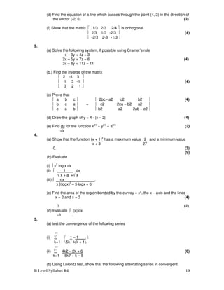 B Level Syllabus R4 19
(d) Find the equation of a line which passes through the point (4, 3) in the direction of
the vector (-2, 6) (3)
(f) Show that the matrix  1/3 2/3 2/4  is orthogonal.
 2/3 1/3 -2/3  (4)
 -2/3 2-3 -1/3 
3.
(a) Solve the following system, if possible using Cramer’s rule
x – 3y + 4z = 3
2x – 5y + 7z = 6 (4)
3x – 8y + 11z = 11
(b.) Find the inverse of the matrix
 2 -1 3 
 1 3 -1  (4)
 3 2 1 
(c) Prove that
 a b c   2bc - a2 c2 b2  (4)
 b c a  =  c2 2ca – b2 a2 
 c a b   b2 a2 2ab – c2 
(d) Draw the graph of y = 4 - |x – 2| (4)
(e) Find dy for the function x2/3
+ y2/3
= a2/3
(2)
dx
4.
(a) Show that the function (x + 1)2
has a maximum value 2 and a minimum value
x + 3 27
0. (3)
(9)
(b) Evaluate
(i) ∫ x2
log x dx
(ii) ∫ 1 dx
√ x + a +√ x
(iii) ∫ dx .
x [(logx)5
– 5 logx + 6
(c) Find the area of the region bonded by the curvey = x2
, the x – axis and the lines
x = 2 and x = 3 (4)
3 (2)
(d) Evaluate ∫ |x| dx
-3 .
5.
(a) test the convergence of the following series
∞
(i) ∑  1 – 1 . 
k=1 5k k(k + 1)
∞
(ii) ∑ 4k2 – 2k + 6 (6)
k=1 8k7 + k – 8
(b) Using Leibnitz test, show that the following alternating series in convergent
 