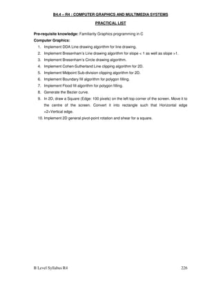 B Level Syllabus R4 226
B4.4 – R4 : COMPUTER GRAPHICS AND MULTIMEDIA SYSTEMS
PRACTICAL LIST
Pre-requisite knowledge: Familiarity Graphics programming in C
Computer Graphics:
1. Implement DDA Line drawing algorithm for line drawing.
2. Implement Bresenham’s Line drawing algorithm for slope  1 as well as slope 1.
3. Implement Bresenham’s Circle drawing algorithm.
4. Implement Cohen-Sutherland Line clipping algorithm for 2D.
5. Implement Midpoint Sub-division clipping algorithm for 2D.
6. Implement Boundary fill algorithm for polygon filling.
7. Implement Flood fill algorithm for polygon filling.
8. Generate the Bezier curve.
9. In 2D, draw a Square (Edge: 100 pixels) on the left top corner of the screen. Move it to
the centre of the screen. Convert it into rectangle such that Horizontal edge
=2×Vertical edge.
10. Implement 2D general pivot-point rotation and shear for a square.
 