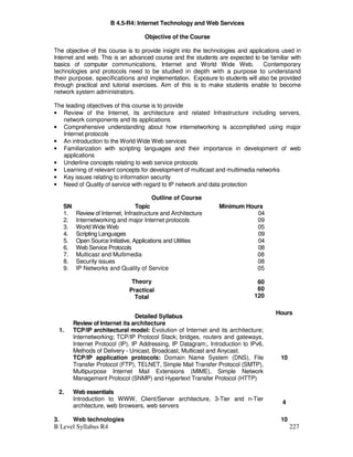 B Level Syllabus R4 227
B 4.5-R4: Internet Technology and Web Services
Objective of the Course
The objective of this course is to provide insight into the technologies and applications used in
Internet and web. This is an advanced course and the students are expected to be familiar with
basics of computer communications, Internet and World Wide Web. Contemporary
technologies and protocols need to be studied in depth with a purpose to understand
their purpose, specifications and implementation. Exposure to students will also be provided
through practical and tutorial exercises. Aim of this is to make students enable to become
network system administrators.
The leading objectives of this course is to provide
• Review of the Internet, its architecture and related Infrastructure including servers,
network components and its applications
• Comprehensive understanding about how internetworking is accomplished using major
Internet protocols
• An introduction to the World Wide Web services
• Familiarization with scripting languages and their importance in development of web
applications
• Underline concepts relating to web service protocols
• Learning of relevant concepts for development of multicast and multimedia networks
• Key issues relating to information security
• Need of Quality of service with regard to IP network and data protection
Outline of Course
SN Topic Minimum Hours
1. Review of Internet, Infrastructure and Architecture 04
2. Internetworking and major Internet protocols 09
3. World Wide Web 05
4. Scripting Languages 09
5. Open Source Initiative, Applications and Utilities 04
6. Web Service Protocols 08
7. Multicast and Multimedia 08
8. Security issues 08
9. IP Networks and Quality of Service 05
Theory
Practical
Total
60
60
120
Detailed Syllabus
Hours
1.
Review of Internet its architecture
TCP/IP architectural model: Evolution of Internet and its architecture;
Internetworking; TCP/IP Protocol Stack; bridges, routers and gateways,
Internet Protocol (IP), IP Addressing, IP Datagram;, Introduction to IPv6,
Methods of Delivery - Unicast, Broadcast, Multicast and Anycast.
TCP/IP application protocols: Domain Name System (DNS), File
Transfer Protocol (FTP), TELNET, Simple Mail Transfer Protocol (SMTP),
Multipurpose Internet Mail Extensions (MIME), Simple Network
Management Protocol (SNMP) and Hypertext Transfer Protocol (HTTP)
10
2. Web essentials
Introduction to WWW, Client/Server architecture, 3-Tier and n-Tier
architecture, web browsers, web servers
4
3. Web technologies 10
 