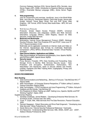 B Level Syllabus R4 228
Common Gateway Interface (CGI), Server-Specific APIs, Servlets, Java
Server Pages (JSP), SGML, Introduction to Hypertext Markup Language
(HTML), Extensible Markup Language (XML), Active Server Pages
(ASP)
4. Web programming:
Java its components and overview, JavaScript, Java in the World Wide
Web, Java Security, Distributed Objects; Client-side Scripts, Server-side
Scripts; ActiveX; Visual Basic Script; Perl and PHP Script; Web
Graphics - GIF Format, JPEG Format; Web Audio/Video - MP3, AVI and
Quicktime
12
5. Web Services Protocols
Protocols: Simple Object Access Protocol (SOAP), Universal
Description Discovery and Integration (UDDI) and Web Services
Description Language (WSDL); UDDI Registry; Search for Web
Services; Create Web Services
6
6. Multicast and Multimedia
Multicasting, Internet Group Management Protocol (IGMP), Multicast
Routing Protocols, Real-Time Protocols RTP and RTCP, Voice over IP,
ITU-T Recommendation H.323
Multimedia and its application constraints on Internet; Audio and Video on
the Internet; Standardized data formats for multimedia; Multimedia
Compression: JPEG, MPEG; Streamed Data Transfer; Virtual Reality;
Animation
6
7. Open Source Initiative, Applications and Utilities
Open Source Initiatives, its importance and philosophy, Linux, Apache, MySQL
and PHP/Perl (LAMP). Apache Server, MySQL
4
8. Security issues
Proxy Servers; Firewalls; VPN; Data Handling and Forwarding; Data
Storage; Errors in Identity; Web Services Security issues - Data
Protection and Encryption, Authentication, Authorization, Non
Repudiation and Signatures; types of security attacks and threats;
Cookies; Passports and Web Tracking Work; Cryptography; Privacy and
Digital Certificates
8
BOOKS RECOMMENDED
Main Reading
1. Data Communications and Networking, , Behrouz A Forouzan, Tata McGraw Hill (11th
Reprint 2008)
2. Web Technologies – A Computer Science Perspective, 2nd
Edition Jeffrey C Jackson,
Pearson Education (Reprint 2009)
3. Web Technologies – TCP/IP Architecure and Java Programming, 2nd
Edition, Achyute S
Godbole and Atul Kahate, Tata McGraw Hill
4. Eric Rosebrock  Others “Setting up LAMP: Getting Linux, Apache, MySQL and PHP
Working Together”, Sybex, 2004
Supplementary Reading
1. Sandeep Chatterjee, James Webber, “ Developing Enterprise Web Services: An
Architects Guide”, Prentice Hall, Nov 2003
2. Frank. P. Coyle, XML, Web Services And The Data Revolution, Pearson Education,
2002.
3. Ramesh Nagappan , Robert Skoczylas and Rima Patel Sriganesh, “ Developing Java
Web Services”, Wiley Publishing Inc., 2004.
4. Derek Atkins et.al. “Internet Security Professional Reference”, Techmedia
5. Eric Newcomer, Understanding Web Services: XML, WSDL, SOAP, and UDDI,
Addison-Wesley Professional, 2002
 