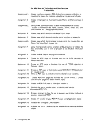 B Level Syllabus R4 229
B 4.5-R4: Internet Technology and Web Services
Practical List
Assignment 1. Create your home page in HTML. In that home page provide links to
move toother pages like hobbies, educational info, personal info etc.
Assignment 2. Create html program to illustrate the use of frame and frameset tags of
html.
Assignment 3. Using HTML controls create a student information form to collect
student’s information like name, address, phone, email, sex, birth
date, hobbies etc. Use appropriate controls.
Assignment 4. Create page which demonstrates loops in java script.
Assignment 5. Create page which demonstrates the use of functions in java script
Assignment 6. Create page which demonstrates various events like mouse click, got
focus, lost focus (blur), change etc.
Assignment 7. Using vbscript create various functions and sub routines to validate the
data entered by user in form of program 2 (i.e. Student Information
form).
Assignment 8. Create an ASP page to display time on server
Assignment 9. Create an ASP page to illustrate the use of buffer property of
Response object
Assignment 10. Create an ASP page to illustrate the use of FORM collection of
Request object.
Assignment 11. Create an ASP page to illustrate the use of QUERY STRING collection
of request object
Assignment 12. Write an ASP page to print all Environment and Server variables.
Assignment 13. Create ASP/PHP pages to illustrate the use of cookies. ( Create
cookie in one page and read it in other page)
Assignment 14. Create an ASP/PHP page to show your session id.
Assignment 15. Illustrate the use of session object to maintain user’s state
information(ASP/PHP)
Assignment 16. Create a program to show the use of abandon and timeout methods of
session object.(ASP/PHP)
Assignment 17. Create HIT counter for your ASP/PHP page using Application object
Assignment 18. Illustrate the concept of Global.asa file
Assignment 19. Illustrate the use of URLEncode and HTMLEncode methods of server
object.
 