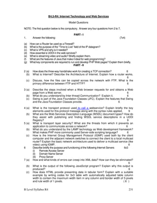 B Level Syllabus R4 231
B4.5-R4: Internet Technology and Web Services
Model Questions
NOTE: The first question below is the compulsory. Answer any four questions from 2 to 7.
PART - I
1. Answer the following: (7x4)
(a) How can a Router be used as a Firewall?
(b) What is the purpose of the “Time to Live” field of the IP datagram?
(c) What is VPN and why is it needed?
(d) How essential is UDDI in the web services?
(e) What is streaming video and audio? Briefly explain them.
(f) What are the features of Java that make it ideal for web programming?
(g) What key components are required to run and develop PHP Web pages? Explain them briefly.
PART - II
2 (a) How does the three-way handshake work for creating a TCP connection? 6
(b) What is Internet? Describe the Architecture of Internet. Explain how a router works.
6
(c) Discuss, how the files can be copied across the network with FTP. What is the
primary difference between FTP and HTTP? 6
3 (a) Describe the steps involved when a Web browser requests for and obtains a Web
page from a Web server. 6
(b) What do you understand by Inter thread Communication? Explain it. 6
(c) Swing is part of the Java Foundation Classes (JFC). Explain the features that Swing
and the Java Foundation Classes provide. 6
4 (a) What is the transport protocol used to call a webservice? Explain briefly the key
elements used for this protocol message along with the syntax rules applied. 9
(b) What are the Web Services Description Language (WSDL) document types? How do
they assist with publishing and finding WSDL service descriptions in a UDDI
Registry? 9
5 (a) What is transport layer security? What are the threats from which it prevents an
application to communicate across a network? 6
(b) What do you understand by the LAMP technology as Web development framework?
What makes PHP more commonly used Server-side scripting language? 6
(c) How is the Internet Group Management Protocol (IGMP) used both by the client
computer and the adjacent network switches to connect the client to a local multicast
router? Explain the basic network architecture used to deliver a multicast service (like
video) using IGMP. 6
6 Describe briefly the purpose and functioning of the following Internet Servers 6x3
(i) Remote Access Server
(ii) Domain Name Server
(iii) Proxy Server
7 (a) How and what kinds of errors can creep into XML data? How can they be eliminated?
6
(b) What is the output of the following JavaScript program? Explain why this output is
produced? 6
(c) How does HTML provide presenting data in tabular form? Explain with a suitable
example by writing codes for 3x3 table with automatically adjusted table column
width to contain the maximum width item in any column and border width of 5 pixels
and rule width of 1 pixels. ( 6 )
 