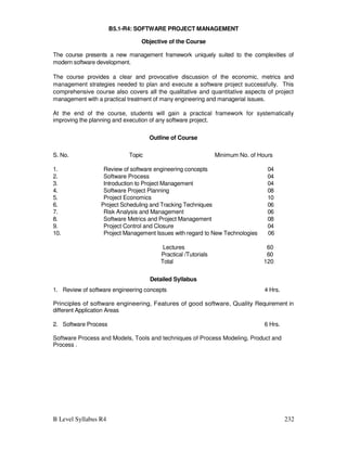 B Level Syllabus R4 232
B5.1-R4: SOFTWARE PROJECT MANAGEMENT
Objective of the Course
The course presents a new management framework uniquely suited to the complexities of
modern software development.
The course provides a clear and provocative discussion of the economic, metrics and
management strategies needed to plan and execute a software project successfully. This
comprehensive course also covers all the qualitative and quantitative aspects of project
management with a practical treatment of many engineering and managerial issues.
At the end of the course, students will gain a practical framework for systematically
improving the planning and execution of any software project.
Outline of Course
S. No. Topic
1. Review of software engineering concepts
2. Software Process
3. Introduction to Project Management
4. Software Project Planning
5. Project Economics
6. Project Scheduling and Tracking Techniques
7. Risk Analysis and Management
8. Software Metrics and Project Management
9. Project Control and Closure
Minimum No. of Hours
04
04
04
08
10
06
06
08
04
10. Project Management Issues with regard to New Technologies 06
Lectures 60
Practical /Tutorials 60
Total 120
Detailed Syllabus
1. Review of software engineering concepts 4 Hrs.
Principles of software engineering, Features of good software, Quality Requirement in
different Application Areas
2. Software Process 6 Hrs.
Software Process and Models, Tools and techniques of Process Modeling, Product and
Process .
 