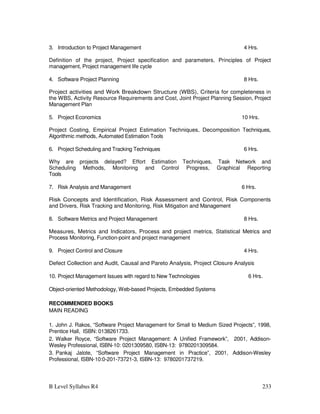 B Level Syllabus R4 233
3. Introduction to Project Management 4 Hrs.
Definition of the project, Project specification and parameters, Principles of Project
management, Project management life cycle
4. Software Project Planning 8 Hrs.
Project activities and Work Breakdown Structure (WBS), Criteria for completeness in
the WBS, Activity Resource Requirements and Cost, Joint Project Planning Session, Project
Management Plan
5. Project Economics 10 Hrs.
Project Costing, Empirical Project Estimation Techniques, Decomposition Techniques,
Algorithmic methods, Automated Estimation Tools
6. Project Scheduling and Tracking Techniques 6 Hrs.
Why are projects delayed? Effort Estimation Techniques, Task Network and
Scheduling Methods, Monitoring and Control Progress, Graphical Reporting
Tools
7. Risk Analysis and Management 6 Hrs.
Risk Concepts and Identification, Risk Assessment and Control, Risk Components
and Drivers, Risk Tracking and Monitoring, Risk Mitigation and Management
8. Software Metrics and Project Management 8 Hrs.
Measures, Metrics and Indicators, Process and project metrics, Statistical Metrics and
Process Monitoring, Function-point and project management
9. Project Control and Closure 4 Hrs.
Defect Collection and Audit, Causal and Pareto Analysis, Project Closure Analysis
10. Project Management Issues with regard to New Technologies 6 Hrs.
Object-oriented Methodology, Web-based Projects, Embedded Systems
RECOMMENDED BOOKS
MAIN READING
1. John J. Rakos, “Software Project Management for Small to Medium Sized Projects”, 1998,
Prentice Hall, ISBN: 0138261733.
2. Walker Royce, “Software Project Management: A Unified Framework”, 2001, Addison-
Wesley Professional, ISBN-10: 0201309580, ISBN-13: 9780201309584.
3. Pankaj Jalote, “Software Project Management in Practice”, 2001, Addison-Wesley
Professional, ISBN-10:0-201-73721-3, ISBN-13: 9780201737219.
 
