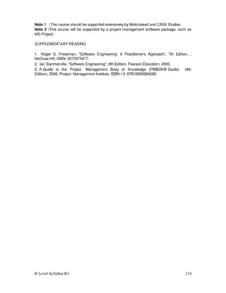 B Level Syllabus R4 234
Note 1 :This course should be supported extensively by Web-based and CASE Studies.
Note 2 :This course will be supported by a project management software package, such as
MS-Project.
SUPPLEMENTARY READING
1. Roger S. Pressman, “Software Engineering: A Practitioner's Approach”, 7th Edition, ,
McGraw Hill, ISBN: 0073375977.
2. Ian Sommerville, “Software Engineering”, 8th Edition, Pearson Education, 2006.
3. A Guide to the Project Management Body of Knowledge (PMBOK® Guide) (4th
Edition), 2008, Project Management Institute, ISBN-13: 97819306994580.
 