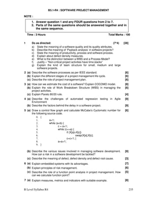 B Level Syllabus R4 235
B5.1-R4 : SOFTWARE PROJECT MANAGEMENT
NOTE :
Time : 3 Hours Total Marks : 100
1 Do as directed: (7*4) [28]
a) State the meaning of a software quality and its quality attributes.
b) Describe the meaning of ‘Payback analysis’ in software projects?
c) State the meaning of productivity, process and software process.
d) Explain about defect density measures.
e) What is the distinction between a WBS and a Process Model?
f) Justify – “Non-critical project activities have time slacks”
g) Explain the kind of team structure for small, medium and large
software projects.
2 (a) Describe the software processes as per IEEE standard. [6]
(b) Explain the different stages of a project management life cycle. [6]
(c) Describe the role of project management plan. [6]
3 (a) How can we estimate the cost of a software? Explain COCOMO model. [8]
(b) Explain the role of Work Breakdown Structure (WBS) in managing the
project activities.
[6]
(c) Explain Pareto 80/20 rule. [4]
4 (a) Describe the challenges of automated regression testing in Agile
Environment
[9]
(b) Describe the factors behind the delay in a software project. [9]
5 (a) Draw a control flow graph and calculate McCabe’s Cyclomatic number for
the following source code.
0. {
1. a=1;
2. while (ab) {
3. c = a+1;
4. while (c=a) {
5. if (X[a]X[c])
6. swap(X[a],X[c];
7. c=c+1; }
8. a=a+1;
9. }
[6]
(b) Describe the various issues involved in managing software development.
How can a risk in a software development be tackled?
[9]
(c) Describe the meaning of defect, defect density and defect root cause. [3]
6 (a) Explain embedded systems with its advantages. [7]
(b) Explain principles of risk management. [6]
(c) Describe the role of a function point analysis in project management. How
can we calculate function point?
[5]
7 (a) Explain measures, metrics and indicators with suitable example. [8]
1. Answer question 1 and any FOUR questions from 2 to 7.
2. Parts of the same questions should be answered together and in
the same sequence.
 