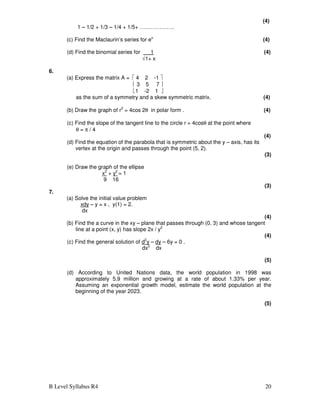 B Level Syllabus R4 20
(4)
1 – 1/2 + 1/3 – 1/4 + 1/5+ ……………….
(c) Find the Maclaurin’s series for ex.
(4)
(d) Find the binomial series for 1 (4)
√1+ x
6.
(a) Express the matrix A =  4 2 -1 
 3 5 7 
1 -2 1 
as the sum of a symmetry and a skew symmetric matrix. (4)
(b) Draw the graph of r2
= 4cos 2θ in polar form . (4)
(c) Find the slope of the tangent line to the circle r = 4cosθ at the point where
θ = π / 4
(4)
(d) Find the equation of the parabola that is symmetric about the y – axis, has its
vertex at the origin and passes through the point (5, 2).
(3)
(e) Draw the graph of the ellipse
x2
+ y2
= 1
9 16
(3)
7.
(a) Solve the initial value problem
xdy – y = x , y(1) = 2.
dx
(4)
(b) Find the a curve in the xy – plane that passes through (0, 3) and whose tangent
line at a point (x, y) has slope 2x / y2
(4)
(c) Find the general solution of d2
y – dy – 6y = 0 .
dx2
dx
(5)
(d) According to United Nations data, the world population in 1998 was
approximately 5.9 million and growing at a rate of about 1.33% per year.
Assuming an exponential growth model, estimate the world population at the
beginning of the year 2023.
(5)
 