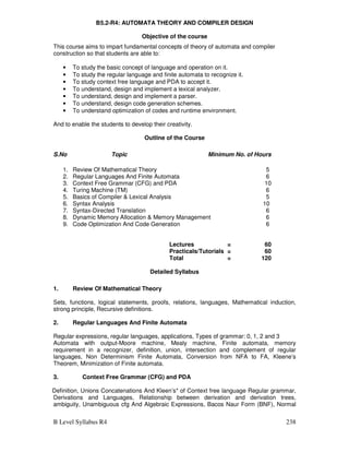 B Level Syllabus R4 238
B5.2-R4: AUTOMATA THEORY AND COMPILER DESIGN
Objective of the course
This course aims to impart fundamental concepts of theory of automata and compiler
construction so that students are able to:
• To study the basic concept of language and operation on it.
• To study the regular language and finite automata to recognize it.
• To study context free language and PDA to accept it.
• To understand, design and implement a lexical analyzer.
• To understand, design and implement a parser.
• To understand, design code generation schemes.
• To understand optimization of codes and runtime environment.
And to enable the students to develop their creativity.
Outline of the Course
S.No Topic Minimum No. of Hours
1. Review Of Mathematical Theory 5
2. Regular Languages And Finite Automata 6
3. Context Free Grammar (CFG) and PDA 10
4. Turing Machine (TM) 6
5. Basics of Compiler  Lexical Analysis 5
6. Syntax Analysis 10
7. Syntax-Directed Translation 6
8. Dynamic Memory Allocation  Memory Management 6
9. Code Optimization And Code Generation 6
Lectures = 60
Practicals/Tutorials = 60
Total = 120
Detailed Syllabus
1. Review Of Mathematical Theory
Sets, functions, logical statements, proofs, relations, languages, Mathematical induction,
strong principle, Recursive definitions.
2. Regular Languages And Finite Automata
Regular expressions, regular languages, applications, Types of grammar: 0, 1, 2 and 3
Automata with output-Moore machine, Mealy machine, Finite automata, memory
requirement in a recognizer, definition, union, intersection and complement of regular
languages, Non Determinism Finite Automata, Conversion from NFA to FA, Kleene’s
Theorem, Minimization of Finite automata.
3. Context Free Grammar (CFG) and PDA
Definition, Unions Concatenations And Kleen’s* of Context free language Regular grammar,
Derivations and Languages, Relationship between derivation and derivation trees,
ambiguity, Unambiguous cfg And Algebraic Expressions, Bacos Naur Form (BNF), Normal
 