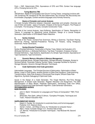 B Level Syllabus R4 239
Form – CNF, Deterministic PDA, Equivalence of CFG and PDA, Context free language
(CFL), Pumping lemma for CFL.
4. Turing Machine (TM)
TM Definition, Model Of Computation And Church Turning Thesis, computing functions with
TM, Combining TM, Variations Of TM, Non Deterministic TM, Universal TM, Recursively and
Enumerable Languages, Context sensitive languages and Chomsky hierarchy.
5. Basics of Compiler and Lexical Analysis
A Simple Compiler Difference between interpreter, assembler and compiler. Overview and
use of linker and loader , types of Compiler, Analysis of the Source Program, The Phases of
a Compiler, The Grouping of Phases, Compiler-Construction Tools.
The Role of the Lexical Analyzer, Input Buffering, Specification of Tokens, Recognition of
Tokens, A Language for Specifying Lexical Analyzers, Design of a Lexical Analyzer
Generator, Optimization of DFA-Based Pattern Matchers
6. Syntax Analysis
The Role of the Parser, Context-Free Grammars, Writing a Grammar, Top-Down Parsing,
Bottom-Up Parsing, Operator-Precedence Parsing, LR Parsers, Using Ambiguous
Grammars, Parser Generators.
7. Syntax-Directed Translation
Syntax-Directed Definitions, Construction of Syntax Trees, Bottom-Up Evaluation of S-
Attributed Definitions, L-Attributed Definitions, Top Down Translation, Analysis of Syntax-
Directed Definitions , Type Systems, Specification of a Simple Type Checker, Equivalence of
Type Expressions, Type Conversions.
8. Dynamic Memory Allocation  Memory Management
Source Language Issues, Storage Organization, Storage-Allocation Strategies, Access to
Nonlocal Names, Parameter Passing, Symbol Tables, Language Facilities for Dynamic
Storage Allocation, Dynamic Storage Allocation Techniques.
9. Code Optimization And Code generation
Intermediate Languages , The Principal Sources of Optimization, Optimization of Basic
Blocks, Loops in Flow Graphs, Iterative Solution of Data-Flow Equations, Code-Improving
Transformations, Data-Flow Analysis of Structured Flow Graphs, Efficient Data-Flow
Algorithms, Symbolic Debugging of Optimized Code.
Issues in the Design of a Code Generator, The Target Machine, Run-Time Storage
Management, A Simple Code Generator, Register Allocation and Assignment, The DAG
Representation of Basic Blocks, Peephole Optimization, Generating Code from DAGs,
Dynamic Programming Code-Generation Algorithm, Code-Generator Generators.
RECOMMENDED BOOKS
MAIN READING
1. John C. Martin “Introduction to Languages and Theory of Computation” TMH; Third
Edition
2. Alfred Aho, Ravi Sethi, Jeffrey D Ullman, “Compilers Principles, Techniques and
Tools”, Pearson Education Asia
SUPPLEMENTARY BOOKS
1. Adesh K. Pandey “An introduction to automata theory and formal languages”,
Publisher: S.K. Kataria  Sons.
2. Deniel I. Cohen , Joh Wiley  Sons, Inc “Introduction to computer theory”.
3. Allen I. Holub “Compiler Design in C”, Prentice Hall of India.
4. J.P. Bennet, “Introduction to Compiler Techniques”, Tata McGraw-Hill, Second
Edition.
 