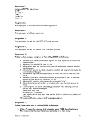 B Level Syllabus R4 243
Assignment 7.
Implement RDP for a grammar.
E-TE’
E’-+TE’ | ^
T-FT’
T’-*FT’ | ^
F-(E) | id
Assignment 8.
Write a program to eliminate left recursion from a grammar.
Assignment 9.
Write a program to left factor a grammar.
Assignment 10.
Write a program that will find the FIRST SET of the grammar.
Assignment 11.
Write a program that will find the FOLLOW SET of the grammar.
Assignment 12.
Write a Lexical Analyzer using Lex or Flex utility of UNIX for following:
1. A lexer to print out all numbers from a given file. (Hint: By default lex reads from
standard input).
2. A lexer to print out all HTML tags in a file.
3. A lexer which adds line numbers to the given file and display the same onto the
standardoutput.
4. A lexer which attempt to extract only comments from a C program and display the
same on standard output.
5. A lexer which replaces all the occurrence of “rama” with “RAMA” and “sita” with
“SITA”.
6. A lexer to do the word count functions of the wc command in UNIX. It prints the
number of lines, words and characters in a file.
7. A lexer which classifies tokens as words, numbers or other.
8. A lexer that changes all numbers to hexadecimal in input file while ignoring all
others.
9. This lexer prints only words followed by punctuation. If the following sentence
was the input from standard input:
I was here, they said.
But were they? I cannot tell.
It will print the words here, said, they, and tell. It will not print the punctuation; only
the words.
10. Implement lexical analyzer for C language program.
Assignment 13.
Write a Parser using yacc or utility of UNIX for following:
1. Write a Program for a simple desk calculator using YACC Specification and
Also implements the code that checks semantic error from string
 