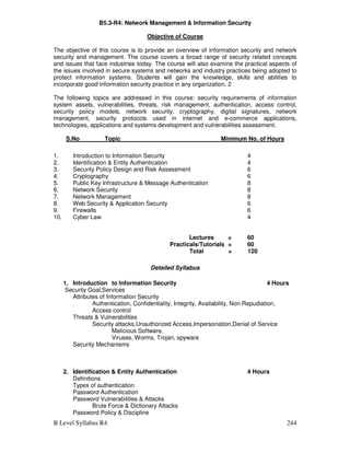 B Level Syllabus R4 244
B5.3-R4: Network Management  Information Security
Objective of Course
The objective of this course is to provide an overview of information security and network
security and management. The course covers a broad range of security related concepts
and issues that face industries today. The course will also examine the practical aspects of
the issues involved in secure systems and networks and industry practices being adopted to
protect information systems. Students will gain the knowledge, skills and abilities to
incorporate good information security practice in any organization. 2
The following topics are addressed in this course: security requirements of information
system assets, vulnerabilities, threats, risk management, authentication, access control,
security policy models, network security, cryptography, digital signatures, network
management, security protocols used in internet and e-commerce applications,
technologies, applications and systems development and vulnerabilities assessment.
S.No Topic Minimum No. of Hours
1. Introduction to Information Security 4
2. Identification  Entity Authentication 4
3. Security Policy Design and Risk Assessment 6
4. Cryptography 6
5. Public Key Infrastructure  Message Authentication 8
6. Network Security 8
7. Network Management 8
8. Web Security  Application Security 6
9. Firewalls 6
10. Cyber Law 4
Lectures = 60
Practicals/Tutorials = 60
Total = 120
Detailed Syllabus
1. Introduction to Information Security 4 Hours
Security Goal,Services
Attributes of Information Security
Authentication, Confidentiality, Integrity, Availability, Non Repudiation,
Access control
Threats  Vulnerabilities
Security attacks,Unauthorized Access,Impersonation,Denial of Service
Malicious Software,
Viruses, Worms, Trojan, spyware
Security Mechanisms
2. Identification  Entity Authentication 4 Hours
Definitions
Types of authentication
Password Authentication
Password Vulnerabilities  Attacks
Brute Force  Dictionary Attacks
Password Policy  Discipline
 
