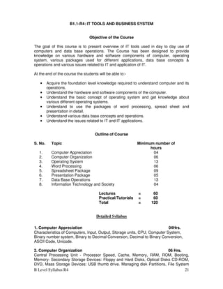 B Level Syllabus R4 21
B1.1-R4: IT TOOLS AND BUSINESS SYSTEM
Objective of the Course
The goal of this course is to present overview of IT tools used in day to day use of
computers and data base operations. The Course has been designed to provide
knowledge on various hardware and software components of computer, operating
system, various packages used for different applications, data base concepts &
operations and various issues related to IT and application of IT.
At the end of the course the students will be able to:-
• Acquire the foundation level knowledge required to understand computer and its
operations.
• Understand the hardware and software components of the computer.
• Understand the basic concept of operating system and get knowledge about
various different operating systems.
• Understand to use the packages of word processing, spread sheet and
presentation in detail.
• Understand various data base concepts and operations.
• Understand the issues related to IT and IT applications.
Outline of Course
S. No. Topic Minimum number of
hours
1. Computer Appreciation 04
2. Computer Organization 06
3. Operating System 13
4. Word Processing 06
5. Spreadsheet Package 09
6. Presentation Package 05
7. Data Base Operations 13
8. Information Technology and Society 04
Lectures = 60
Practical/Tutorials = 60
Total = 120
Detailed Syllabus
1. Computer Appreciation 04Hrs.
Characteristics of Computers, Input, Output, Storage units, CPU, Computer System,
Binary number system, Binary to Decimal Conversion, Decimal to Binary Conversion,
ASCII Code, Unicode.
2. Computer Organization 06 Hrs.
Central Processing Unit - Processor Speed, Cache, Memory, RAM, ROM, Booting,
Memory- Secondary Storage Devices: Floppy and Hard Disks, Optical Disks CD-ROM,
DVD, Mass Storage Devices: USB thumb drive. Managing disk Partitions, File System
 