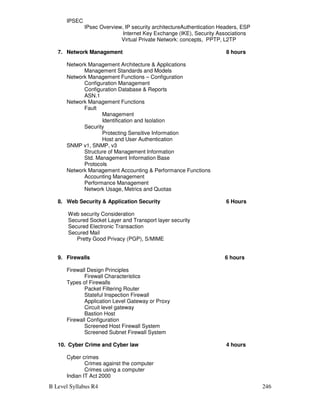 B Level Syllabus R4 246
IPSEC
IPsec Overview, IP security architectureAuthentication Headers, ESP
Internet Key Exchange (IKE), Security Associations
Virtual Private Network: concepts, PPTP, L2TP
7. Network Management 8 hours
Network Management Architecture  Applications
Management Standards and Models
Network Management Functions – Configuration
Configuration Management
Configuration Database  Reports
ASN.1
Network Management Functions
Fault
Management
Identification and Isolation
Security
Protecting Sensitive Information
Host and User Authentication
SNMP v1, SNMP, v3
Structure of Management Information
Std. Management Information Base
Protocols
Network Management Accounting  Performance Functions
Accounting Management
Performance Management
Network Usage, Metrics and Quotas
8. Web Security  Application Security 6 Hours
Web security Consideration
Secured Socket Layer and Transport layer security
Secured Electronic Transaction
Secured Mail
Pretty Good Privacy (PGP), S/MIME
9. Firewalls 6 hours
Firewall Design Principles
Firewall Characteristics
Types of Firewalls
Packet Filtering Router
Stateful Inspection Firewall
Application Level Gateway or Proxy
Circuit level gateway
Bastion Host
Firewall Configuration
Screened Host Firewall System
Screened Subnet Firewall System
10. Cyber Crime and Cyber law 4 hours
Cyber crimes
Crimes against the computer
Crimes using a computer
Indian IT Act 2000
 