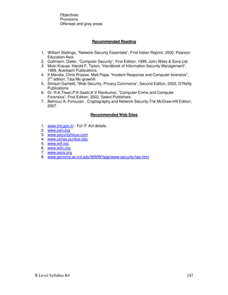 B Level Syllabus R4 247
Objectives
Provisions
Offenses and grey areas
Recommended Reading
1. William Stallings, “Network Security Essentials”, First Indian Reprint, 2000, Pearson
Education Asia
2. Gollmann, Dieter, “Computer Security”, First Edition, 1999, John Wiley  Sons Ltd.
3. Micki Krause, Harold F. Tipton, “Handbook of Information Security Management”,
1999, Auerbach Publications
4. K.Mandia, Chris Prosise, Matt Pepe, “Incident Response and Computer forensics”,
2nd
edition, Tata Mc-grawhill
5. Simson Garfield, “Web Security, Privacy Commerce”, Second Edition, 2002, O’Reilly
Publications
6. Dr. R.K.Tiwari,P.K.Sastri,K.V.Ravikumar, ”Computer Crime and Computer
Forensics”, First Edition, 2002, Select Publishers
7. Behrouz A. Forouzan , Cryptography and Network Security,The McGraw-Hill Edition,
2007
Recommended Web Sites
1. www.mit.gov.in - For IT Act details
2. www.cert.org
3. www.securityfocus.com
4. www.cerias.purdue.edu
5. www.ietf.org
6. www.w3c.org
7. www.sans.org
8. www.genome.wi.mit.edu/WWW/faqs/www-security-faq-html
 