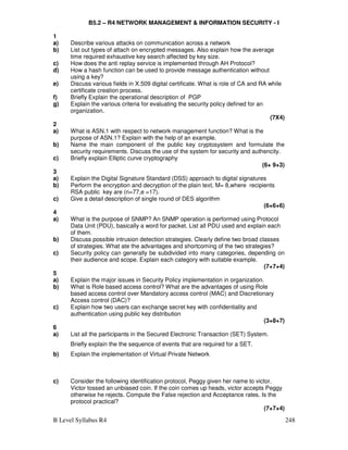 B Level Syllabus R4 248
B5.2 – R4 NETWORK MANAGEMENT  INFORMATION SECURITY - I
1
a) Describe various attacks on communication across a network
b) List out types of attach on encrypted messages. Also explain how the average
time required exhaustive key search affected by key size.
c) How does the anti replay service is implemented through AH Protocol?
d) How a hash function can be used to provide message authentication without
using a key?
e) Discuss various fields in X.509 digital certificate. What is role of CA and RA while
certificate creation process.
f) Briefly Explain the operational description of PGP
g) Explain the various criteria for evaluating the security policy defined for an
organization.
(7X4)
2
a) What is ASN.1 with respect to network management function? What is the
purpose of ASN.1? Explain with the help of an example.
b) Name the main component of the public key cryptosystem and formulate the
security requirements. Discuss the use of the system for security and authencity.
c) Briefly explain Elliptic curve cryptography
(6+ 9+3)
3
a) Explain the Digital Signature Standard (DSS) approach to digital signatures
b) Perform the encryption and decryption of the plain text, M= 8,where recipients
RSA public key are (n=77,e =17).
c) Give a detail description of single round of DES algorithm
(6+6+6)
4
a) What is the purpose of SNMP? An SNMP operation is performed using Protocol
Data Unit (PDU), basically a word for packet. List all PDU used and explain each
of them.
b) Discuss possible intrusion detection strategies. Clearly define two broad classes
of strategies. What ate the advantages and shortcoming of the two strategies?
c) Security policy can generally be subdivided into many categories, depending on
their audience and scope. Explain each category with suitable example.
(7+7+4)
5
a) Explain the major issues in Security Policy implementation in organization.
b) What is Role based access control? What are the advantages of using Role
based access control over Mandatory access control (MAC) and Discretionary
Access control (DAC)?
c) Explain how two users can exchange secret key with confidentiality and
authentication using public key distribution
(3+8+7)
6
a) List all the participants in the Secured Electronic Transaction (SET) System.
Briefly explain the the sequence of events that are required for a SET.
b) Explain the implementation of Virtual Private Network
c) Consider the following identification protocol, Peggy given her name to victor.
Victor tossed an unbiased coin. If the coin comes up heads, victor accepts Peggy
otherwise he rejects. Compute the False rejection and Acceptance rates. Is the
protocol practical?
(7+7+4)
 