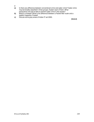 B Level Syllabus R4 249
7
a) Is there any difference between conventional crime and cyber crime? Cyber crime
may be broadly classified in three groups. Explain each of them. What
precautions one has to take to prevent cyber crime in the society?
b) What is a firewall? What is the difference between a Packet filter router and a
stateful inspection Firewall
c) Discuss some grey areas of Indian IT act 2000.
(9+6+4)
 