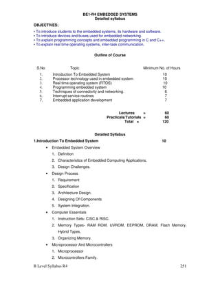 B Level Syllabus R4 251
BE1-R4 EMBEDDED SYSTEMS
Detailed syllabus
OBJECTIVES:
• To introduce students to the embedded systems, its hardware and software.
• To introduce devices and buses used for embedded networking.
• To explain programming concepts and embedded programming in C and C++.
• To explain real time operating systems, inter-task communication.
Outline of Course
S.No Topic Minimum No. of Hours
1. Introduction To Embedded System 10
2. Processor technology used in embedded system 10
3. Real time operating system (RTOS) 10
4. Programming embedded system 10
5. Techniques of connectivity and networking. 6
6. Interrupt service routines 7
7. Embedded application development 7
Lectures = 60
Practicals/Tutorials = 60
Total = 120
Detailed Syllabus
1.Introduction To Embedded System 10
• Embedded System Overview
1. Definition
2. Characteristics of Embedded Computing Applications.
3. Design Challenges.
• Design Process
1. Requirement
2. Specification
3. Architecture Design.
4. Designing Of Components
5. System Integration.
• Computer Essentials
1. Instruction Sets- CISC  RISC.
2. Memory Types- RAM ROM, UVROM, EEPROM, DRAM, Flash Memory,
Hybrid Types.
3. Organizing Memory.
• Microprocessor And Microcontrollers
1. Microprocessor
2. Microcontrollers Family.
 
