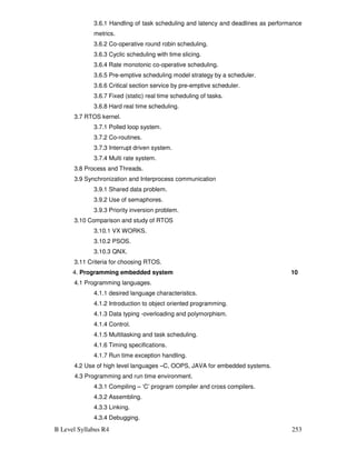 B Level Syllabus R4 253
3.6.1 Handling of task scheduling and latency and deadlines as performance
metrics.
3.6.2 Co-operative round robin scheduling.
3.6.3 Cyclic scheduling with time slicing.
3.6.4 Rate monotonic co-operative scheduling.
3.6.5 Pre-emptive scheduling model strategy by a scheduler.
3.6.6 Critical section service by pre-emptive scheduler.
3.6.7 Fixed (static) real time scheduling of tasks.
3.6.8 Hard real time scheduling.
3.7 RTOS kernel.
3.7.1 Polled loop system.
3.7.2 Co-routines.
3.7.3 Interrupt driven system.
3.7.4 Multi rate system.
3.8 Process and Threads.
3.9 Synchronization and Interprocess communication
3.9.1 Shared data problem.
3.9.2 Use of semaphores.
3.9.3 Priority inversion problem.
3.10 Comparison and study of RTOS
3.10.1 VX WORKS.
3.10.2 PSOS.
3.10.3 QNX.
3.11 Criteria for choosing RTOS.
4. Programming embedded system 10
4.1 Programming languages.
4.1.1 desired language characteristics.
4.1.2 Introduction to object oriented programming.
4.1.3 Data typing -overloading and polymorphism.
4.1.4 Control.
4.1.5 Multitasking and task scheduling.
4.1.6 Timing specifications.
4.1.7 Run time exception handling.
4.2 Use of high level languages –C, OOPS, JAVA for embedded systems.
4.3 Programming and run time environment.
4.3.1 Compiling – ‘C’ program compiler and cross compilers.
4.3.2 Assembling.
4.3.3 Linking.
4.3.4 Debugging.
 