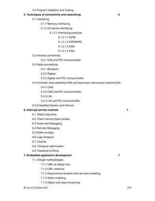 B Level Syllabus R4 254
4.4 Program Validation and Testing.
5. Techniques of connectivity and networking. 6
5.1 Interfacing.
5.1.1 Memory interfacing.
5.1.2 I/O device interfacing.
5.1.2.1 Interfacing protocols.
5.1.2.1.1 GPIB.
5.1.2.1.2 FIREWIRE.
5.1.2.1.3 USB.
5.1.2.1.4 IrDA.
5.2 Infrared connectivity
5.2.1 IrDA and PIC microcontroller
5.3 Radio connectivity
5.3.1 Bluetooth.
5.3.2 Zigbee.
5.3.3 Zigbee and PIC microcontroller.
5.4 Controller area networks(CAN) and local area interconnect network(LIN).
5.4.1 CAN.
5.4.2 CAN and PIC microcontroller.
5.4.3 LIN.
5.4.4 LIN and PIC microcontroller.
5.5 Embedded System and Internet.
6. Interrupt service routines 7
6.1. Watch dog timer.
6.2. Flash memory basic toolset.
6.3 Hosts and Debugging.
6.4 Remote Debugging.
6.5 ROM emulator.
6.6 Logic Analyzer.
6.7. Caches.
6.8. Computer optimization.
6.9. Statistical profiling.
7. Embedded application development 7
7.1. Design methodologies
7.1.1 UML as design tool.
7.1.2 UML notations.
7.1.3 Requirement analysis and use case modeling.
7.1.4 Static modeling.
7.1.5 Object and class structuring.
 