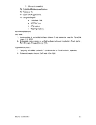 B Level Syllabus R4 255
7.1.6 Dynamic modeling.
7.2 Embedded Database Applications.
7.3 Voice over IP.
7.4 Mobile JAVA applications.
7.5 Design Examples-
 Telephone PBX.
 SET TOP box.
 ATM system.
 Washing machine.
Recommended Books:
Main book:-
1. fundamentals of embedded software where C and assembly meet by Daniel W.
Lewis., PHI ,2002,
2. Embedded system design: a unified hardware/software introduction, Frank Vahid ,
Tony Givargis, Wiley publishers, 2003.
Supplementary book:-
1. Designing embedded system PIC microcontroller by Tim Wilmshurst, Newness.
2. Embedded system design, CMP book, USA 2002.
 