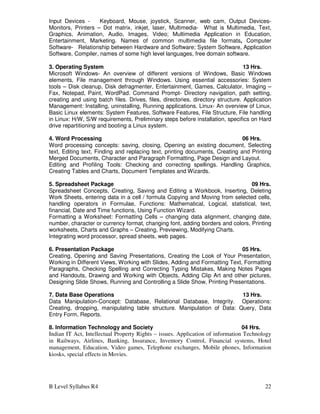 B Level Syllabus R4 22
Input Devices - Keyboard, Mouse, joystick, Scanner, web cam, Output Devices-
Monitors, Printers – Dot matrix, inkjet, laser, Multimedia- What is Multimedia, Text,
Graphics, Animation, Audio, Images, Video; Multimedia Application in Education,
Entertainment, Marketing. Names of common multimedia file formats, Computer
Software- Relationship between Hardware and Software; System Software, Application
Software, Compiler, names of some high level languages, free domain software.
3. Operating System 13 Hrs.
Microsoft Windows- An overview of different versions of Windows, Basic Windows
elements, File management through Windows. Using essential accessories: System
tools – Disk cleanup, Disk defragmenter, Entertainment, Games, Calculator, Imaging –
Fax, Notepad, Paint, WordPad. Command Prompt- Directory navigation, path setting,
creating and using batch files. Drives, files, directories, directory structure. Application
Management: Installing, uninstalling, Running applications. Linux- An overview of Linux,
Basic Linux elements: System Features, Software Features, File Structure, File handling
in Linux: H/W, S/W requirements, Preliminary steps before installation, specifics on Hard
drive repartitioning and booting a Linux system.
4. Word Processing 06 Hrs.
Word processing concepts: saving, closing, Opening an existing document, Selecting
text, Editing text, Finding and replacing text, printing documents, Creating and Printing
Merged Documents, Character and Paragraph Formatting, Page Design and Layout.
Editing and Profiling Tools: Checking and correcting spellings. Handling Graphics,
Creating Tables and Charts, Document Templates and Wizards.
5. Spreadsheet Package 09 Hrs.
Spreadsheet Concepts, Creating, Saving and Editing a Workbook, Inserting, Deleting
Work Sheets, entering data in a cell / formula Copying and Moving from selected cells,
handling operators in Formulae, Functions: Mathematical, Logical, statistical, text,
financial, Date and Time functions, Using Function Wizard.
Formatting a Worksheet: Formatting Cells – changing data alignment, changing date,
number, character or currency format, changing font, adding borders and colors, Printing
worksheets, Charts and Graphs – Creating, Previewing, Modifying Charts.
Integrating word processor, spread sheets, web pages.
6. Presentation Package 05 Hrs.
Creating, Opening and Saving Presentations, Creating the Look of Your Presentation,
Working in Different Views, Working with Slides, Adding and Formatting Text, Formatting
Paragraphs, Checking Spelling and Correcting Typing Mistakes, Making Notes Pages
and Handouts, Drawing and Working with Objects, Adding Clip Art and other pictures,
Designing Slide Shows, Running and Controlling a Slide Show, Printing Presentations.
7. Data Base Operations 13 Hrs.
Data Manipulation-Concept: Database, Relational Database, Integrity. Operations:
Creating, dropping, manipulating table structure. Manipulation of Data: Query, Data
Entry Form, Reports.
8. Information Technology and Society 04 Hrs.
Indian IT Act, Intellectual Property Rights – issues. Application of information Technology
in Railways, Airlines, Banking, Insurance, Inventory Control, Financial systems, Hotel
management, Education, Video games, Telephone exchanges, Mobile phones, Information
kiosks, special effects in Movies.
 