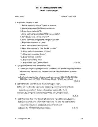 B Level Syllabus R4 256
BE1- R4 : EMBEDDED SYSTEMS
Model Question Paper
Time : 3 Hrs. Maxmum Marks: 100
1. Explain the following in brief-
1. Define system on chip (SOC) with an example.
2. Give any two uses of VLSI designed circuits.
3. Expand and explain GPIB.
4. What are the characteristics of PIC microcontroller?
5. Why do you need a cross compiler?
6. What are the advantages of building ISR queues?
7. Explain the objectives of Kernel.
8. What are the uses of semaphores?
9. What is the meaning of Task Service functions?
10. What are the queue related functions?
11. What is an embedded System?
12. Describe micro controller.
13. Explain Watch Dog Timer
14. Explain Inter Task Communication (14*2=28).
2. a) Explain hardware timer and software timer.
b) Explain why single-purpose processors (hardware) and general-purpose processors
are essentially the same, and then describe how they differ in terms of design
metrics.
c) Briefly define each of the following: mask-programmed ROM, PROM, EPROM,
EEPROM, flash EEPROM, RAM, SRAM, DRAM, PSRAM, and NVRAM.
(6+6+6)
3. a) Describes the salient features of ARM family processors.
b) How will you describe superscalar processing, pipelining, branch and data
dependency penalties? Explain a three stage pipeline. (4 + 2 = 6)
c) explain, by giving one example of each RISC and CISC processors.
(6+6+6)
4. a) Differentiate Real Time Operating System and Typical Operating Systems.
b) Explain a scheduler in which the RTOS inserts into a list the ready tasks for
sequential execution in a cooperative round robin model.
c) Explain the VX WORKS facilities in detail. (6+8+4)
 
