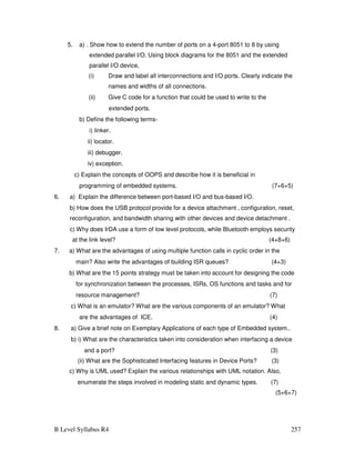 B Level Syllabus R4 257
5. a) . Show how to extend the number of ports on a 4-port 8051 to 8 by using
extended parallel I/O. Using block diagrams for the 8051 and the extended
parallel I/O device,
(i) Draw and label all interconnections and I/O ports. Clearly indicate the
names and widths of all connections.
(ii) Give C code for a function that could be used to write to the
extended ports.
b) Define the following terms-
i) linker.
ii) locator.
iii) debugger.
iv) exception.
c) Explain the concepts of OOPS and describe how it is beneficial in
programming of embedded systems. (7+6+5)
6. a) Explain the difference between port-based I/O and bus-based I/O.
b) How does the USB protocol provide for a device attachment , configuration, reset,
reconfiguration, and bandwidth sharing with other devices and device detachment .
c) Why does IrDA use a form of low level protocols, while Bluetooth employs security
at the link level? (4+8+6)
7. a) What are the advantages of using multiple function calls in cyclic order in the
main? Also write the advantages of building ISR queues? (4+3)
b) What are the 15 points strategy must be taken into account for designing the code
for synchronization between the processes, ISRs, OS functions and tasks and for
resource management? (7)
c) What is an emulator? What are the various components of an emulator? What
are the advantages of ICE. (4)
8. a) Give a brief note on Exemplary Applications of each type of Embedded system..
b) i) What are the characteristics taken into consideration when interfacing a device
and a port? (3)
(ii) What are the Sophisticated Interfacing features in Device Ports? (3)
c) Why is UML used? Explain the various relationships with UML notation. Also,
enumerate the steps involved in modeling static and dynamic types. (7)
(5+6+7)
 