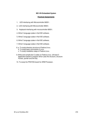 B Level Syllabus R4 258
BE1-R4 Embedded System
Practical Assignments
1. LED interfacing with Microcontroller 89S51.
2. LCD interfacing with Microcontroller 89S51.
3. Keyboard interfacing with microcontroller 89S51.
4. Write C language codes in Keil IDE software.
5. Write C language codes in Keil IDE software.
6. Write C language codes in Keil IDE software.
7. Write C language codes in Keil IDE software.
8. a. To study directory structure of Fedora-Linux.
b. To study basic commands of Linux.
c. To study installation steps of Fedora-Linux.
9. Write and compile the C codes on Fedora-Linux. (At least 2
Application based C program which uses the structure, structure
Pointer, pointer and link-list)
10. To study the PRAYOG board for ARM Processor.
 