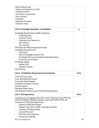 B Level Syllabus R4 261
Using Predicate logic
-Syntax and Semantics for FOPL
-Properties of Wff’s
-Conversion to clausal form
-Horn's clauses
-Unification
-Resolution Principles
-Deduction Rules
-
Unit 5: Knowledge Acquisition and Updation 5
Knowledge Based Systems (KBS) Architecture
- Knowledge Base
- Inference Engine
- Explanation and Reasoning
- Self Learning
- User Interface
Difficulties with KBS Development Process
Knowledge Acquisition (KA)
- Techniques
- Role of Knowledge Engineer (KE)
- Knowledge Sharing and Dealing with Multiple Experts
- KA Issues and Limitations
Knowledge Update
- Update by KE
- Update by Experts
Self-Learning
Unit 6: Probabilistic Reasoning and Uncertainties 6 Hrs.
Crisp and Fuzzy Logic
Fuzzy Membership Functions
Fuzzy Rule Based Systems
Probability and Bayes’ Theorem
Certainty factors
Dempster-Shafer theory
Non Monotonic Reasoning and Truth Monitoring Systems
Unit 7: AI Programming 8 Hrs.
Introduction to AI Languages like LISP, CLISP, PROLOG, Visual PROLOG,
Artificial Intelligence Markup Language, Java Expert System Shell, etc.
Introduction to PROLOG Programming
- Anatomy of PROLOG Program
- Clauses: Facts, Goal, Variable, Predicates and Rules
- Unification and Backtracking
- Lists and Recursion
- Arithmetic and Comparison
- Fail and Cut Predicates
 