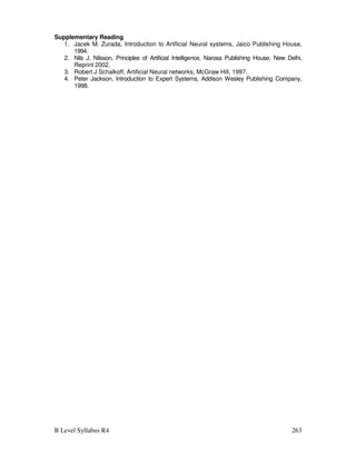 B Level Syllabus R4 263
Supplementary Reading
1. Jacek M. Zurada, Introduction to Artificial Neural systems, Jaico Publishing House,
1994.
2. Nils J. Nilsson, Principles of Artificial Intelligence, Narosa Publishing House, New Delhi,
Reprint 2002.
3. Robert J Schalkoff, Artificial Neural networks, McGraw Hill, 1997.
4. Peter Jackson, Introduction to Expert Systems, Addison Wesley Publishing Company,
1998.
 