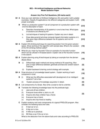 B Level Syllabus R4 264
BE2 – R4 Artificial Intelligence and Neural Networks
Model Question Paper
Answer Any Five Full Questions. [20 marks each]
Q1 A Give your own definition of Artificial Intelligence (AI) and justify it with suitable
examples. Classify AI applications into different categories and explain it with
proper examples.
[10]
B What is a production system? List all component of a production system with
one line description of each.
[2.5]
a. Describe characteristics of AI systems in one to two lines. What types
of solutions are offered by AI?
[2.5]
b. List techniques of testing AI systems. Explain any one in detail. [2.5]
c. Draw data pyramid ad show computer based information systems in it.
Also give major difference between the AI systems and non-AI
systems.
[2.5]
Q2 A Explain Hill climbing technique for searching solution from the given solution
space. Show working of the algorithm with sample data. What is the variation
of the Hill climbing method called?
[10]
B What do you mean by heuristic? Give an example of a heuristic function
which can be utilized in AI based search. Explain role of the heuristic function
in the search.
[10]
Q3 A Explain planning using AI techniques by taking an example from the domain
Blocks Word.
[10]
B (i) Differentiate weak method and strong method of AI searching. Also
give a major difference between generate and test and random search
methods.
[5]
(ii) Explain backward chaining control strategy with example. [5]
Q4 A Draw structure of a knowledge based system. Explain working of each
component in brief.
[10]
B (i) What are the difficulties associated with development of an intelligent
systems? List a few.
[5]
(ii) Explain process of knowledge acquisition in detail. [5]
Q5 A List components of a Script. Also write a script to visit to a dentist. [5]
B Translate the following knowledge base into the predicate logic:
(i) Jack and Jill are children.
(ii) Everyone loves either a Jack or a Jill.
(iii) Anyone who likes children has a friend.
(iv) Everyone has a friend.
(v) Anyone who has friend is healthy.
[5]
C Explain anatomy and main components of a typical PROLOG program. Also
consider the following facts and rules:
(i) A fast car is fun.
(ii) A big car is nice.
(iii) A little car is practical.
(iv) Bill likes a car if the car is fun.
What is the deduction from the above facts and rules according to PROLOG
[10]
 