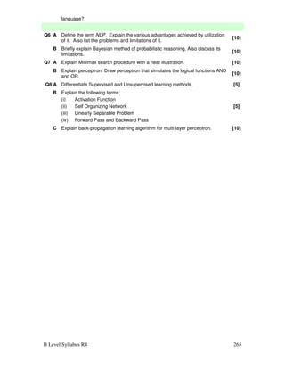 B Level Syllabus R4 265
language?
Q6 A Define the term NLP. Explain the various advantages achieved by utilization
of it. Also list the problems and limitations of it.
[10]
B Briefly explain Bayesian method of probabilistic reasoning. Also discuss its
limitations.
[10]
Q7 A Explain Minimax search procedure with a neat illustration. [10]
B Explain perceptron. Draw perceptron that simulates the logical functions AND
and OR.
[10]
Q8 A Differentiate Supervised and Unsupervised learning methods. [5]
B Explain the following terms:
(i) Activation Function
(ii) Self Organizing Network
(iii) Linearly Separable Problem
(iv) Forward Pass and Backward Pass
[5]
C Explain back-propagation learning algorithm for multi layer perceptron. [10]
 