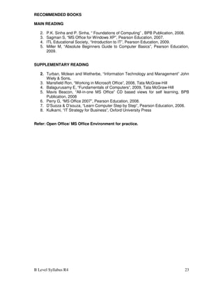 B Level Syllabus R4 23
RECOMMENDED BOOKS
MAIN READING
2. P.K. Sinha and P. Sinha, “ Foundations of Computing” , BPB Publication, 2008.
3. Sagman S, “MS Office for Windows XP”, Pearson Education, 2007.
4. ITL Educational Society, “Introduction to IT”, Pearson Education, 2009.
5. Miller M, “Absolute Beginners Guide to Computer Basics”, Pearson Education,
2009.
SUPPLEMENTARY READING
2. Turban, Mclean and Wetherbe, “Information Technology and Management” John
Wiely & Sons.
3. Mansfield Ron, “Working in Microsoft Office”, 2008, Tata McGraw-Hill
4. Balagurusamy E, “Fundamentals of Computers”, 2009, Tata McGraw-Hill
5. Mavis Beacon, “All-in-one MS Office” CD based views for self learning, BPB
Publication, 2008
6. Perry G, “MS Office 2007”, Pearson Education, 2008.
7. D’Suoza & D’souza, “Learn Computer Step by Step”, Pearson Education, 2006.
8. Kulkarni, “IT Strategy for Business”, Oxford University Press
Refer: Open Office/ MS Office Environment for practice.
 