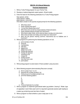 B Level Syllabus R4 266
BE2-R4: AI  Neural Networks
Practical Assignments
1. Write a Turbo Prolog program for your Family Tree.
2. Develop a medical diagnostic expert system. (Small model).
3. Enter the facts for the following predicates for a Turbo Prolog program
likes (person, drink)
enjoy (person, hobby)
plays (person, instrument)
And obtain answer to the queries at goal prompt for the following questions
• Who likes wine?
• Does anybody like wine?
• Is true that nobody likes wine?
• Who likes wine as well as enjoys playing cricket and piano.
• Does anybody playing at least one instrument?
• Who likes to play chess, drink coke but does not play any instrument.
• Who share at least one hobby and at least one instrument?
• Who are the person sharing common instruments but no hobbies are in
Common?
4. Write programs for performing the following operations on List.
a. print member of a list
b. write list
c. membership
d. add item
e. append list
f. delete from a list
g. finding last element
h. finding nth element
i. reversing a list
j. merge list
k. finding sub list
l. find max from a list
m. permutation
5. Write prolog program to solve tower of Hanoi problem using recursion.
6. Write following programs demonstrating Recursion concept.
a. Print number from 1 to 10
b. Reverse the number printed in (a)
c. Find out sum of numbers printed in (a)
d. Print the following pattern:
1
8
27
64
125
e. Find out factorial of a number
7. Write a program to implement generalized water jug problem: (having 2 Water Jugs
of capacities 4 and 3 liters each and it is required to generate solution path leading to
a water jug containing exact two liters of water)
8. Write a program to check whether a year is leap year or not.
 