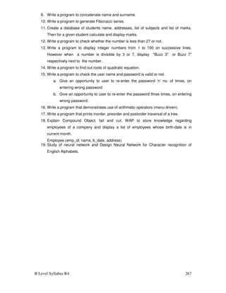 B Level Syllabus R4 267
9. Write a program to concatenate name and surname.
10. Write a program to generate Fibonacci series.
11. Create a database of students name, addresses, list of subjects and list of marks.
Then for a given student calculate and display marks.
12. Write a program to check whether the number is less than 27 or not.
13. Write a program to display integer numbers from 1 to 100 on successive lines.
However when a number is divisible by 3 or 7, display Buzz 3 or Buzz 7
respectively next to the number.
14. Write a program to find out roots of quadratic equation.
15. Write a program to check the user name and password is valid or not.
a. Give an opportunity to user to re-enter the password ‘n’ no. of times, on
entering wrong password
b. Give an opportunity to user to re-enter the password three times, on entering
wrong password.
16. Write a program that demonstrates use of arithmetic operators (menu driven).
17. Write a program that prints inorder, preorder and postorder traversal of a tree.
18. Explain Compound Object, fail and cut. WAP to store knowledge regarding
employees of a company and display a list of employees whose birth-date is in
current month.
Employee (emp_id, name, b_date, address)
19. Study of neural network and Design Neural Network for Character recognition of
English Alphabets.
 