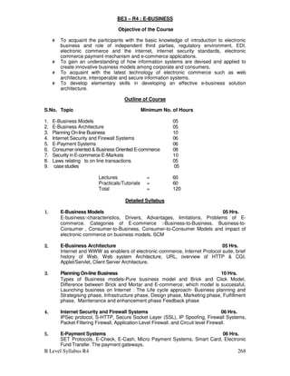 B Level Syllabus R4 268
BE3 – R4 : E-BUSINESS
Objective of the Course
# To acquaint the participants with the basic knowledge of introduction to electronic
business and role of independent third parties, regulatory environment, EDI,
electronic commerce and the internet, internet security standards, electronic
commerce payment mechanism and e-commerce applications.
# To gain an understanding of how information systems are devised and applied to
create innovative business models among corporate and consumers.
# To acquaint with the latest technology of electronic commerce such as web
architecture, interoperable and secure information systems.
# To develop elementary skills in developing an effective e-business solution
architecture.
Outline of Course
S.No. Topic Minimum No. of Hours
1. E-Business Models 05
2. E-Business Architecture 05
3. Planning On-line Business 10
4. Internet Security and Firewall Systems 06
5. E-Payment Systems 06
6. Consumer oriented  Business Oriented E-commerce 08
7. Security in E-commerce E-Markets 10
8. Laws relating to on line transactions 05
9. case studies 05
Lectures = 60
Practicals/Tutorials = 60
Total = 120
Detailed Syllabus
1.
1.
1.
1. E-Business Models 05 Hrs.
E-business:-characteristics, Drivers, Advantages, limitations, Problems of E-
commerce. Categories of E-commerce :-Business-to-Business, Business-to-
Consumer , Consumer-to-Business, Consumer-to-Consumer Models and impact of
electronic commerce on business models. SCM
2.
2.
2.
2. E-Business Architecture 05 Hrs.
Internet and WWW as enablers of electronic commerce, Internet Protocol suite, brief
history of Web, Web system Architecture, URL, overview of HTTP  CGI,
Applet/Servlet, Client Server Architecture.
3.
3.
3.
3. Planning On-line Business 10 Hrs.
Types of Business models-Pure business model and Brick and Click Model,
Difference between Brick and Mortar and E-commerce; which model is successful,
Launching business on Internet : The Life cycle approach- Business planning and
Strategising phase, Infrastructure phase, Design phase, Marketing phase, Fulfillment
phase, Maintenance and enhancement phase Feedback phase
4.
4.
4.
4. Internet Security and Firewall Systems 06 Hrs.
IPSec protocol, S-HTTP, Secure Socket Layer (SSL), IP Spoofing, Firewall Systems,
Packet Filtering Firewall, Application Level Firewall, and Circuit level Firewall.
5.
5.
5.
5. E-Payment Systems 06 Hrs.
SET Protocols, E-Check, E-Cash, Micro Payment Systems, Smart Card, Electronic
Fund Transfer. The payment gateways.
 