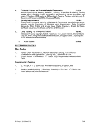 B Level Syllabus R4 269
6.
6.
6.
6. Consumer oriented and Business Oriented E-commerce 8 Hrs.
Virtual Organizations: working, Benefits, Limitation; E-services:-E-retailing; On-line
service sector –banking, travel, stocktrading and investing, career, education, real
estate, E-Auctions (C2C auctions, B2Bauctions), Reverse Auction, entertainment. E-
Government Procurement (EGP),.E-business Models.
7.
7.
7.
7. Security in E-commerce 10 Hrs.
Threats to E-commerce security, objectives of E-commerce security infrastructure,
security controls, Encryption of Message using Cryptography, Data Encryption
Standards, RSA, Public and private keys, Digital Signature, Digital Certificate.
Certificate issuances, Certificate Authorities and Hierarchy
8.
8.
8.
8. Laws relating to on line transactions 05 Hrs.
Intellectual Property-copyright, Patent, Trademark; Tort Law on Internet, Domain Name
Disputes, Web Linking Disputes Product Liability Law, Encryption Laws, Legal disputes
in B2C Internet based e-commerce
9.
9.
9.
9. Case studies 05 Hrs.
RECOMMENDED BOOKS
Main Reading
1. Henery Chan, Raymond Lee, Tharam Dillon and E Chang, “E-Commerce:
Fundamentals and Applications”, January 2002, John Wiley  Sons.
2. Sushila Madan “E-Commerce” , 4th
Edition, Mayur Paperbacks Publication New
Delhi.
Supplementary Reading
1. S J Joseph, P T E- commerce: An Indian Perspective,3rd
Edition, PHI
2. Kalakota and M Robinson, “E-Business Roadmap for Success”, 2nd
Edition, Dec
2000, Addison –Wesley Professional..
.
 