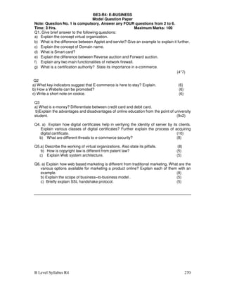 B Level Syllabus R4 270
BE3-R4: E-BUSINESS
Model Question Paper
Note: Question No. 1 is compulsory. Answer any FOUR questions from 2 to 6.
Time: 3 Hrs. Maximum Marks: 100
Q1. Give brief answer to the following questions:
a) Explain the concept virtual organization.
b) What is the difference between Applet and servlet? Give an example to explain it further.
c) Explain the concept of Domain name.
d) What is Smart card?
e) Explain the difference between Reverse auction and Forward auction.
f) Explain any two main functionalities of network firewall.
g) What is a certification authority? State its importance in e-commerce.
(4*7)
Q2
a) What key indicators suggest that E-commerce is here to stay? Explain. (6)
b) How a Website can be promoted? (6)
c) Write a short note on cookie. (6)
Q3
a) What is e-money? Differentiate between credit card and debit card.
b)Explain the advantages and disadvantages of online education from the point of university
student. (9x2)
Q4. a) Explain how digital certificates help in verifying the identity of server by its clients.
Explain various classes of digital certificates? Further explain the process of acquiring
digital certificate. (10)
b) What are different threats to e-commerce security? (8)
Q5.a) Describe the working of virtual organizations. Also state its pitfalls. (8)
b) How is copyright law is different from patent law? (5)
c) Explain Web system architecture. (5)
Q6. a) Explain how web based marketing is different from traditional marketing. What are the
various options available for marketing a product online? Explain each of them with an
example. (8)
b) Explain the scope of business–to-business model . (5)
c) Briefly explain SSL handshake protocol. (5)
 