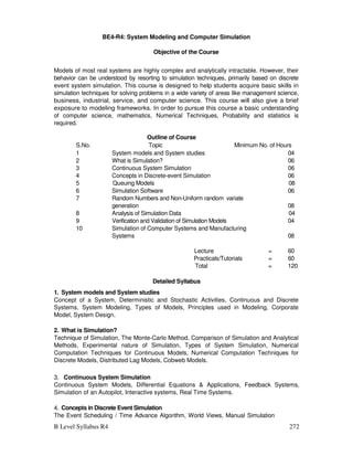 B Level Syllabus R4 272
BE4-R4: System Modeling and Computer Simulation
Objective of the Course
Models of most real systems are highly complex and analytically intractable. However, their
behavior can be understood by resorting to simulation techniques, primarily based on discrete
event system simulation. This course is designed to help students acquire basic skills in
simulation techniques for solving problems in a wide variety of areas like management science,
business, industrial, service, and computer science. This course will also give a brief
exposure to modeling frameworks. In order to pursue this course a basic understanding
of computer science, mathematics, Numerical Techniques, Probability and statistics is
required.
Outline of Course
S.No. Topic Minimum No. of Hours
1 System models and System studies 04
2 What is Simulation? 06
3 Continuous System Simulation 06
4 Concepts in Discrete-event Simulation 06
5 Queuing Models 08
6 Simulation Software 06
7 Random Numbers and Non-Uniform random variate
generation 08
8 Analysis of Simulation Data 04
9 Verification and Validation of Simulation Models 04
10 Simulation of Computer Systems and Manufacturing
Systems 08
Lecture = 60
Practicals/Tutorials = 60
Total = 120
Detailed Syllabus
1. System models and System studies
Concept of a System, Deterministic and Stochastic Activities, Continuous and Discrete
Systems, System Modeling, Types of Models, Principles used in Modeling, Corporate
Model, System Design.
2. What is Simulation?
Technique of Simulation, The Monte-Carlo Method, Comparison of Simulation and Analytical
Methods, Experimental nature of Simulation, Types of System Simulation, Numerical
Computation Techniques for Continuous Models, Numerical Computation Techniques for
Discrete Models, Distributed Lag Models, Cobweb Models.
3. Continuous System Simulation
Continuous System Models, Differential Equations  Applications, Feedback Systems,
Simulation of an Autopilot, Interactive systems, Real Time Systems.
4. Concepts in Discrete Event Simulation
The Event Scheduling / Time Advance Algorithm, World Views, Manual Simulation
 