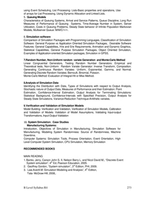 B Level Syllabus R4 273
using Event Scheduling, List Processing: Lists-Basic properties and operations, Use
of arrays for List Processing, Using Dynamic Allocation and Linked Lists.
5. Queuing Models
Characteristics of Queuing Systems, Arrival and Service Patterns, Queue Discipline, Long Run
Measures of Performance of Queuing Systems, Time-Average Number in System, Server
Utilization, Costs in Queuing Problems, Steady State behavior of Infinite Population Markovian
Models, Multiserver Queue: M/M/C/∞/∞.
6. Simulation software
Comparison of Simulation Packages with Programming Languages, Classification of Simulation
Software: General Purpose vs Application Oriented Simulation Packages, Desirable Software
Features: General Capabilities, H/w and S/w Requirements, Animation and Dynamic Graphics,
Statistical Capabilities, General Purpose Simulation Packages, Object Oriented Simulation,
Examples of Application-oriented Simulation packages, Simulation in GPSS.
7.Random Number, Non-Uniform random variate Generation and Monte-Carlo Method
Linear Congruential Generators, Testing Random Number Generators: Empirical and
Theoretical tests, Non-Uniform Random Variate Generator: Inverse Transform, Composition.
Generating Continuous Random Variates: Uniform, Exponential, Gamma, and Normal.
Generating Discrete Random Variates: Bernoulli, Binomial, Poisson.
Monte-Carlo Method: Evaluation of Integral-Hit or Miss Method.
8.Analysis of Simulation Data
Identifying the Distribution with Data, Types of Simulations with respect to Output Analysis,
Stochastic nature of Output Data, Measures of Performance and their Estimation: Point
Estimation, Confidence-Interval Estimation, Output Analysis for Terminating Simulations:
Statistical Background, Confidence-Intervals with Specified Precision, Output Analysis for
Steady State Simulations, Variance-Reduction Technique-Antithetic variates.
9.Verification and Validation of Simulation Models
Model Building- Verification and Validation, Verification of Simulation Models, Calibration
and Validation of Models: Validation of Model Assumptions, Validating Input-output
Transformations, Input-Output Validation
10.
10.
10.
10. System Simulation: Case Studies
Manufacturing Systems:
Introduction, Objectives of Simulation in Manufacturing, Simulation Software for
Manufacturing, Modeling System Randomness: Source of Randomness, Machine
Downtime.
Computer Systems: Simulation Tools, Process Orientation, Event Orientation, High
Level Computer System Simulation, CPU Simulation, Memory Simulation
RECOMMENDED BOOKS
MAIN READING
1. Banks, Jerry, Carson John S. II, Nelson Barry L. and Nicol David M., “Discrete Event
System simulation”, 4th
Ed, Pearson Education, 2005.
2. Geoffrey Gordon, “System simulation”, 3rd
Edition, PHI, 2009.
3. Law.Averill.M: Simulation Modeling and Analysis”, 4th
Edition,
Tata- McGraw Hill, 2008,.
 